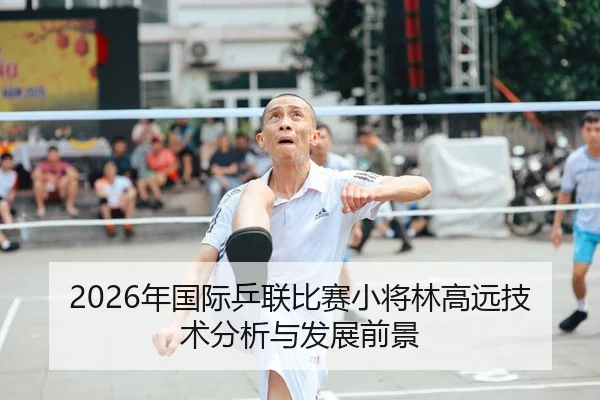 2026年国际乒联比赛小将林高远技术分析与发展前景