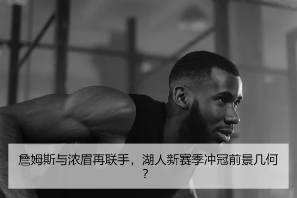 詹姆斯与浓眉再联手，湖人新赛季冲冠前景几何？