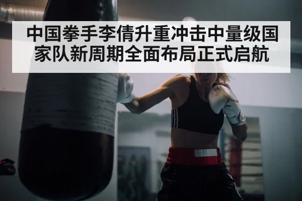 中国拳手李倩升重冲击中量级国家队新周期全面布局正式启航