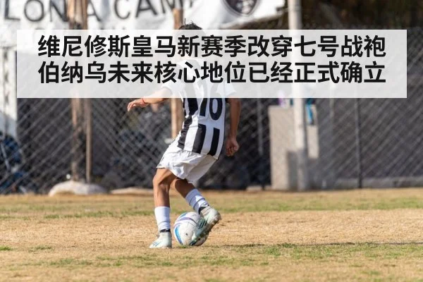 维尼修斯皇马新赛季改穿七号战袍伯纳乌未来核心地位已经正式确立
